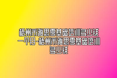 梧州市雅思零基础培训多少钱一个月-梧州市雅思零基础培训多少钱