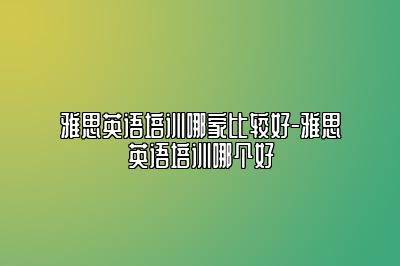 雅思英语培训哪家比较好-雅思英语培训哪个好