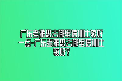 广东考雅思去哪里培训比较好一点-广东考雅思去哪里培训比较好？