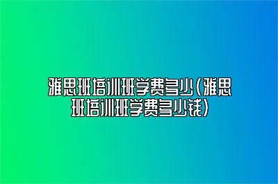 雅思班培训班学费多少(雅思班培训班学费多少钱)