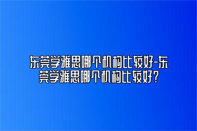 东莞学雅思哪个机构比较好-东莞学雅思哪个机构比较好？
