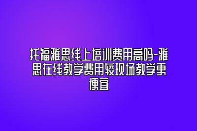 托福雅思线上培训费用高吗-雅思在线教学费用较现场教学更便宜