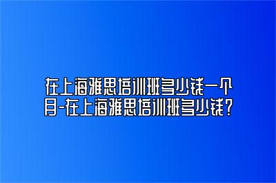 在上海雅思培训班多少钱一个月-在上海雅思培训班多少钱？