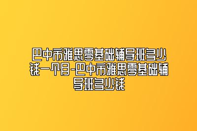 巴中市雅思零基础辅导班多少钱一个月-巴中市雅思零基础辅导班多少钱