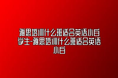 雅思培训什么班适合英语小白学生-雅思培训什么班适合英语小白