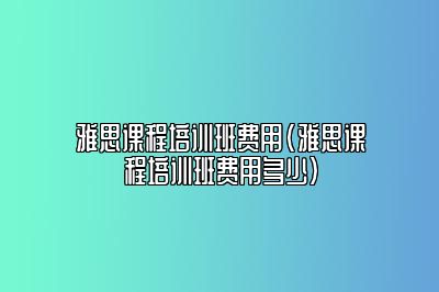 雅思课程培训班费用(雅思课程培训班费用多少)