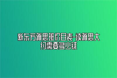 新东方雅思班价目表-读雅思大约需要多少钱