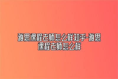 雅思课程老师怎么样知乎-雅思课程老师怎么样