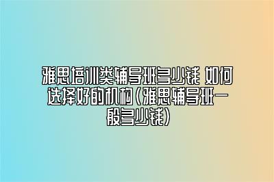 雅思培训类辅导班多少钱 如何选择好的机构(雅思辅导班一般多少钱)