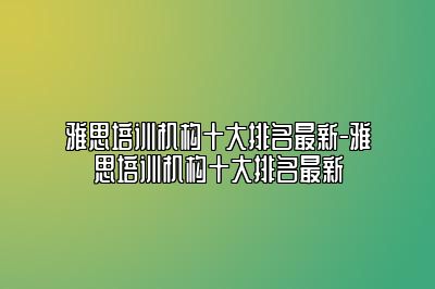 雅思培训机构十大排名最新-雅思培训机构十大排名最新