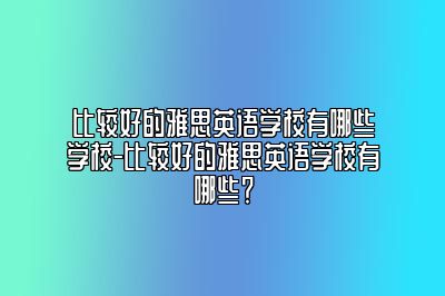 比较好的雅思英语学校有哪些学校-比较好的雅思英语学校有哪些？