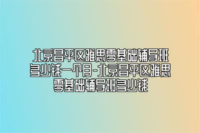 北京昌平区雅思零基础辅导班多少钱一个月-北京昌平区雅思零基础辅导班多少钱