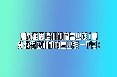 高新雅思培训机构多少钱(高新雅思培训机构多少钱一个月)