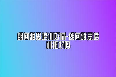 朗阁雅思培训好嘛-朗阁雅思培训班好吗