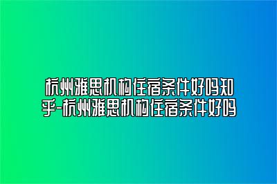 杭州雅思机构住宿条件好吗知乎-杭州雅思机构住宿条件好吗
