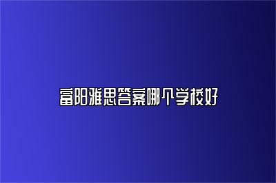 富阳雅思答案哪个学校好