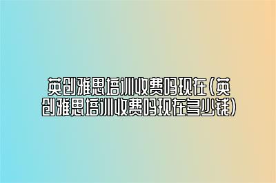 英创雅思培训收费吗现在(英创雅思培训收费吗现在多少钱)