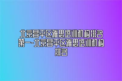 北京昌平区雅思培训机构排名第一-北京昌平区雅思培训机构排名