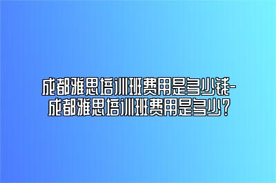 成都雅思培训班费用是多少钱-成都雅思培训班费用是多少？