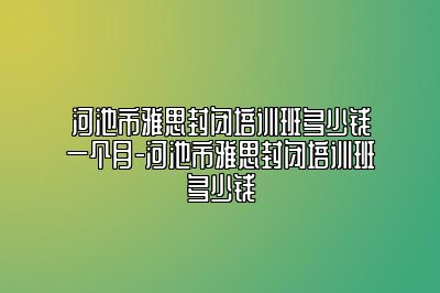 河池市雅思封闭培训班多少钱一个月-河池市雅思封闭培训班多少钱
