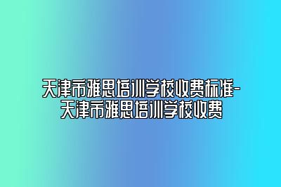 天津市雅思培训学校收费标准-天津市雅思培训学校收费