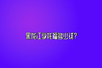 黑龙江学托福多少钱？