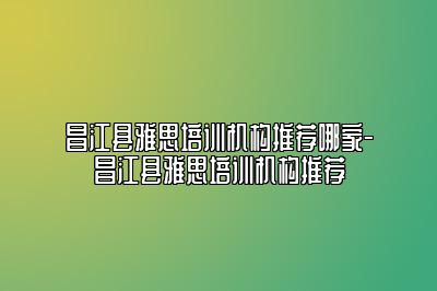 昌江县雅思培训机构推荐哪家-昌江县雅思培训机构推荐