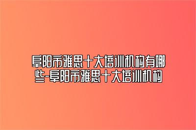 阜阳市雅思十大培训机构有哪些-阜阳市雅思十大培训机构