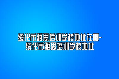 绥化市雅思培训学校地址在哪-绥化市雅思培训学校地址