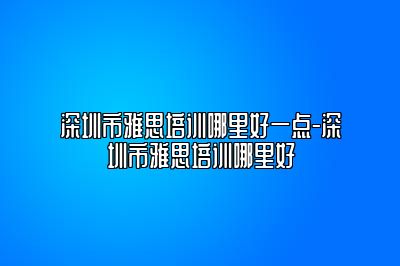深圳市雅思培训哪里好一点-深圳市雅思培训哪里好