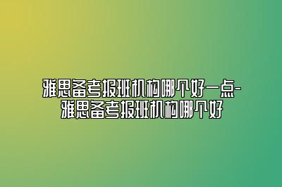 雅思备考报班机构哪个好一点-雅思备考报班机构哪个好