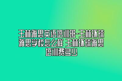 玉林雅思英语培训班-玉林环球雅思学校怎么样 玉林环球雅思培训费多少