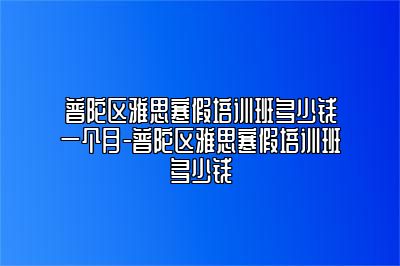 普陀区雅思寒假培训班多少钱一个月-普陀区雅思寒假培训班多少钱