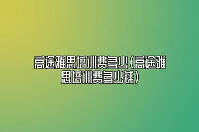 高途雅思培训费多少(高途雅思培训费多少钱)