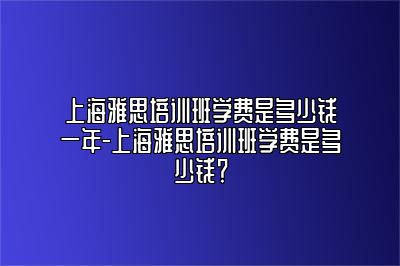 上海雅思培训班学费是多少钱一年-上海雅思培训班学费是多少钱？
