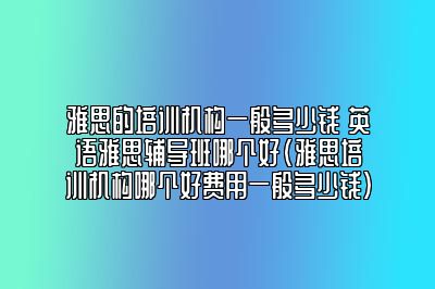 雅思的培训机构一般多少钱 英语雅思辅导班哪个好(雅思培训机构哪个好费用一般多少钱)