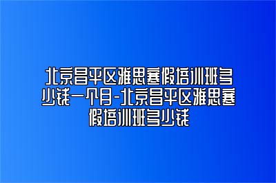 北京昌平区雅思寒假培训班多少钱一个月-北京昌平区雅思寒假培训班多少钱