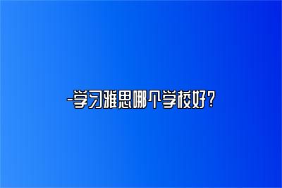 -学习雅思哪个学校好?