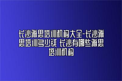 长沙雅思培训机构大全-长沙雅思培训多少钱 长沙有哪些雅思培训机构