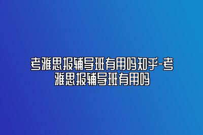 考雅思报辅导班有用吗知乎-考雅思报辅导班有用吗