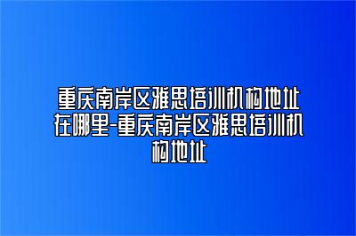 重庆南岸区雅思培训机构地址在哪里-重庆南岸区雅思培训机构地址