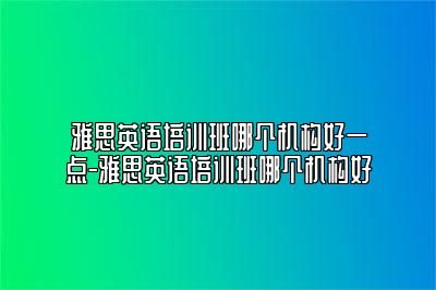 雅思英语培训班哪个机构好一点-雅思英语培训班哪个机构好