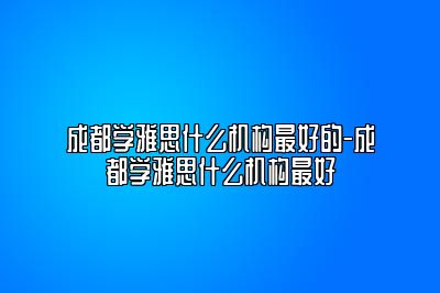 成都学雅思什么机构最好的-成都学雅思什么机构最好