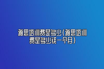 雅思培训费是多少(雅思培训费是多少钱一个月)