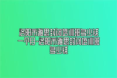 洛阳市雅思封闭培训班多少钱一个月-洛阳市雅思封闭培训班多少钱