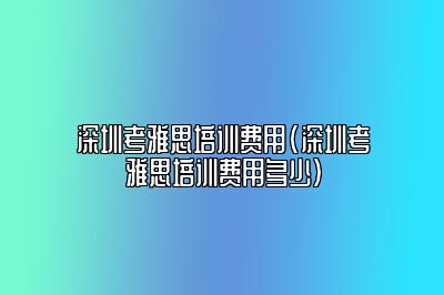 深圳考雅思培训费用(深圳考雅思培训费用多少)