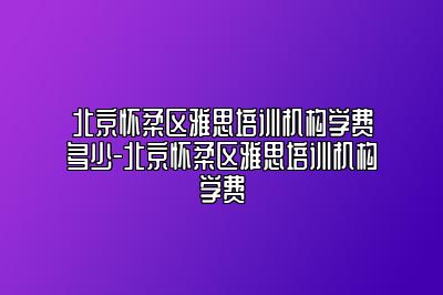 北京怀柔区雅思培训机构学费多少-北京怀柔区雅思培训机构学费