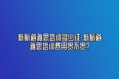 新航道雅思培训多少钱-新航道雅思培训费用贵不贵？