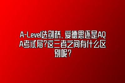 A-Level选剑桥、爱德思还是AQA考试局?这三者之间有什么区别呢?