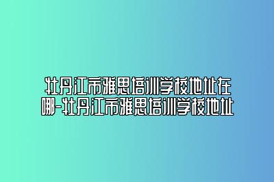 牡丹江市雅思培训学校地址在哪-牡丹江市雅思培训学校地址